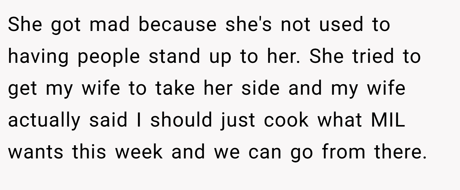 She got mad because she's not used to having people stand up to her. She tried to get my wife to take her side and my wife actually said I should just cook what MIL wants this week and we can go from there.
