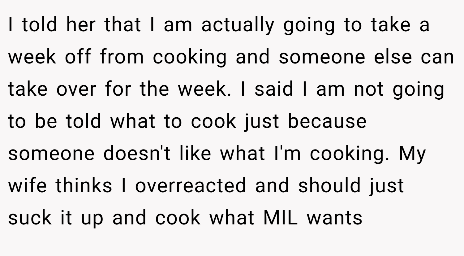 I told her that I am actually going to take a week off from cooking and someone else can take over for the week. I said I am not going to be told what to cook just because someone doesn't like what I'm cooking. My wife thinks I overreacted and should just suck it up and cook what MIL wants