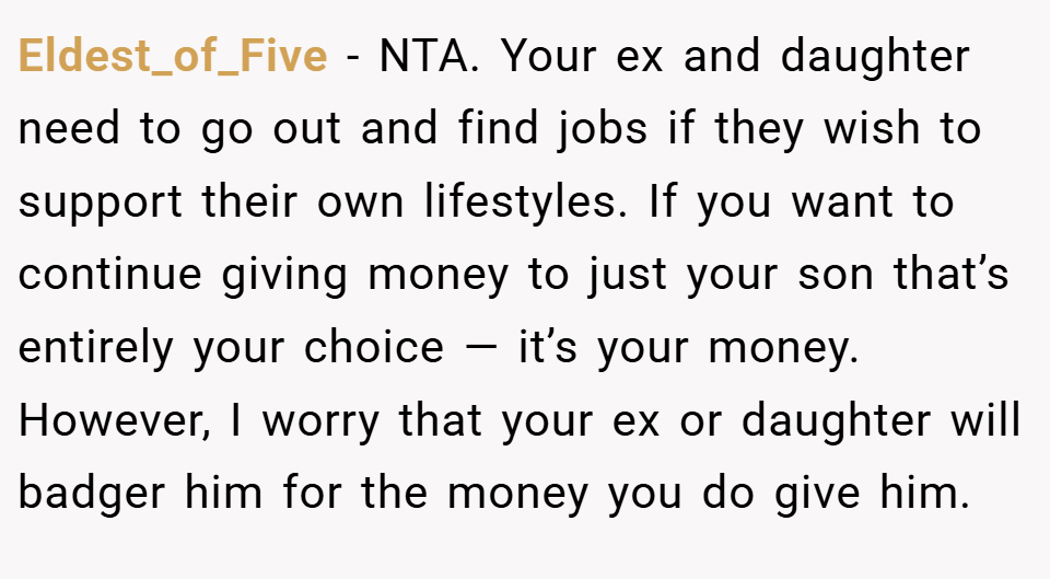 Eldest_of_Five − NTA. Your ex and daughter need to go out and find jobs if they wish to support their own lifestyles. If you want to continue giving money to just your son that’s entirely your choice — it’s your money. However, I worry that your ex or daughter will badger him for the money you do give him.
