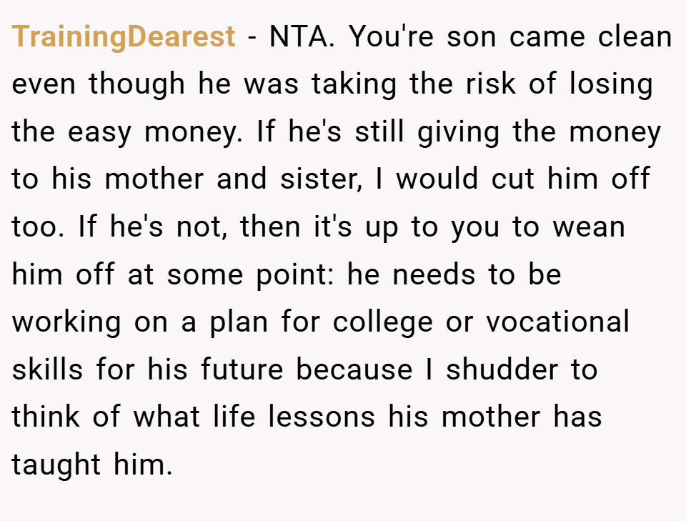 TrainingDearest − NTA. You're son came clean even though he was taking the risk of losing the easy money. If he's still giving the money to his mother and sister, I would cut him off too. If he's not, then it's up to you to wean him off at some point: he needs to be working on a plan for college or vocational skills for his future because I shudder to think of what life lessons his mother has taught him.