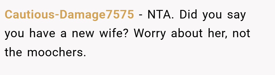Cautious-Damage7575 − NTA. Did you say you have a new wife? Worry about her, not the moochers.