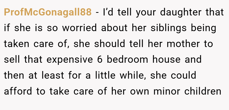 ProfMcGonagall88 − I’d tell your daughter that if she is so worried about her siblings being taken care of, she should tell her mother to sell that expensive 6 bedroom house and then at least for a little while, she could afford to take care of her own minor children