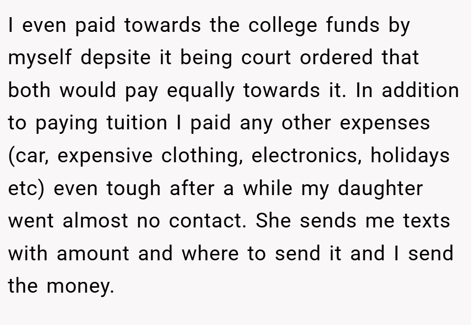 I even paid towards the college funds by myself depsite it being court ordered that both would pay equally towards it. In addition to paying tuition I paid any other expenses (car, expensive clothing, electronics, holidays etc) even tough after a while my daughter went almost no contact. She sends me texts with amount and where to send it and I send the money.