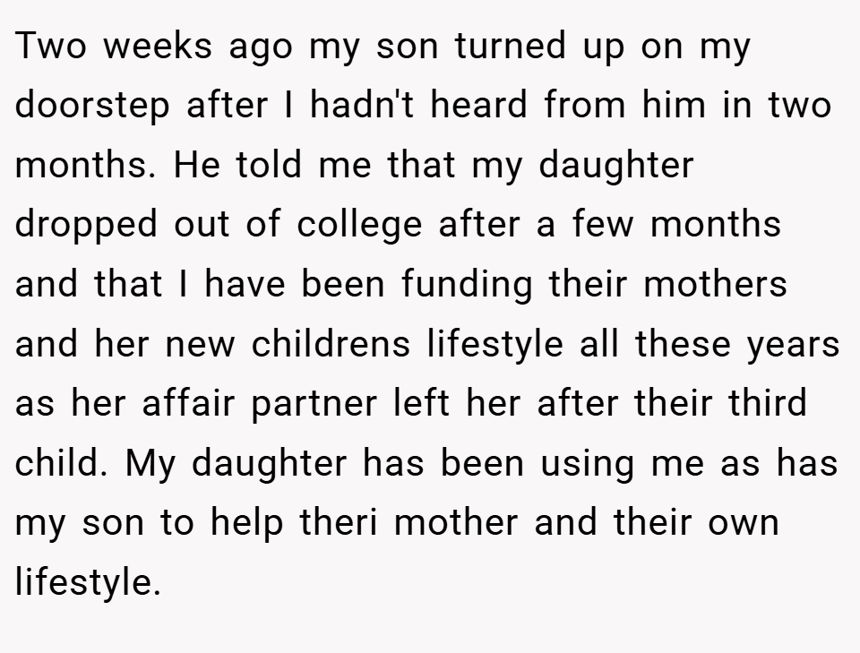 Two weeks ago my son turned up on my doorstep after I hadn't heard from him in two months. He told me that my daughter dropped out of college after a few months and that I have been funding their mothers and her new childrens lifestyle all these years as her affair partner left her after their third child. My daughter has been using me as has my son to help theri mother and their own lifestyle.