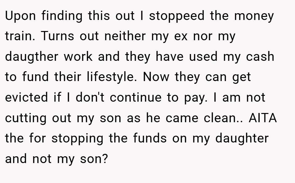 Upon finding this out I stoppeed the money train. Turns out neither my ex nor my daugther work and they have used my cash to fund their lifestyle. Now they can get evicted if I don't continue to pay. I am not cutting out my son as he came clean.. AITA the for stopping the funds on my daughter and not my son?