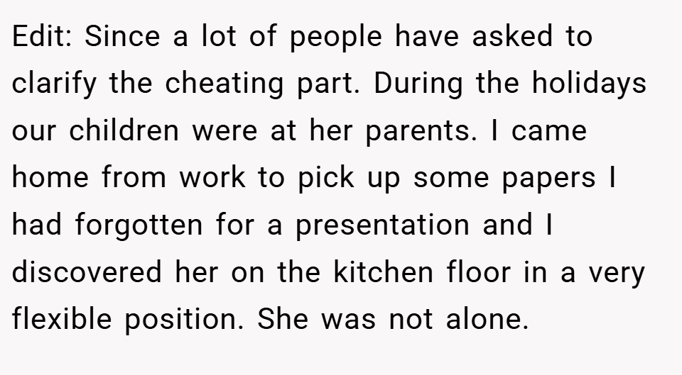 Edit: Since a lot of people have asked to clarify the cheating part. During the holidays our children were at her parents. I came home from work to pick up some papers I had forgotten for a presentation and I discovered her on the kitchen floor in a very flexible position. She was not alone.