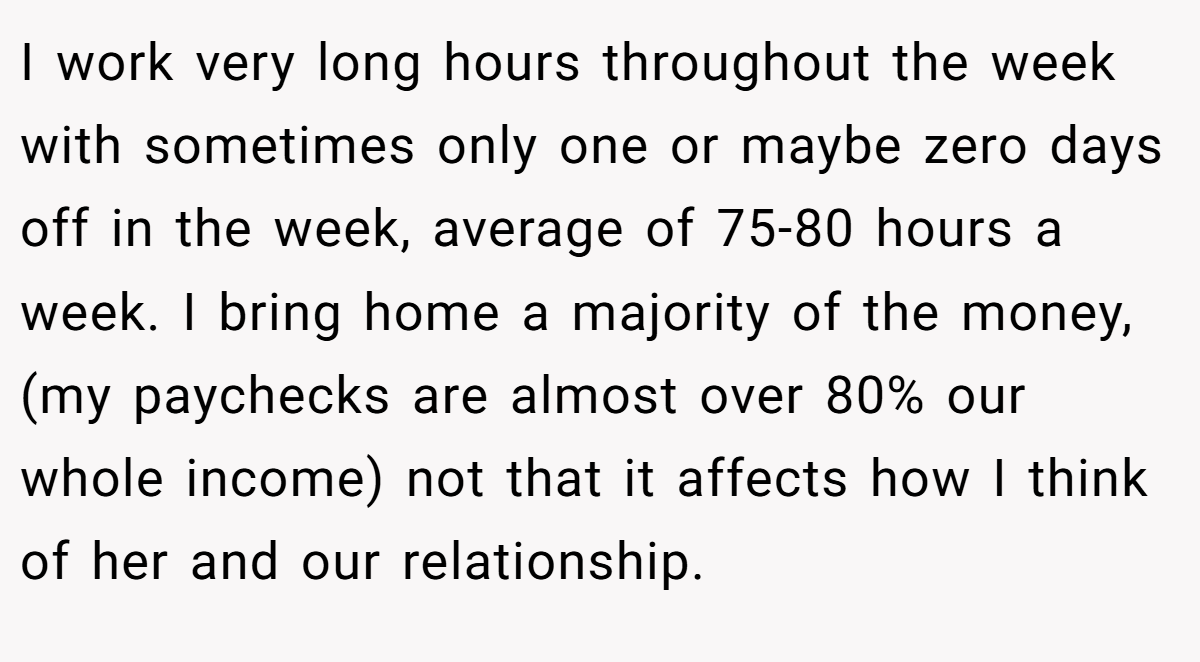 I work very long hours throughout the week with sometimes only one or maybe zero days off in the week, average of 75-80 hours a week. I bring home a majority of the money, (my paychecks are almost over 80% our whole income) not that it affects how I think of her and our relationship.