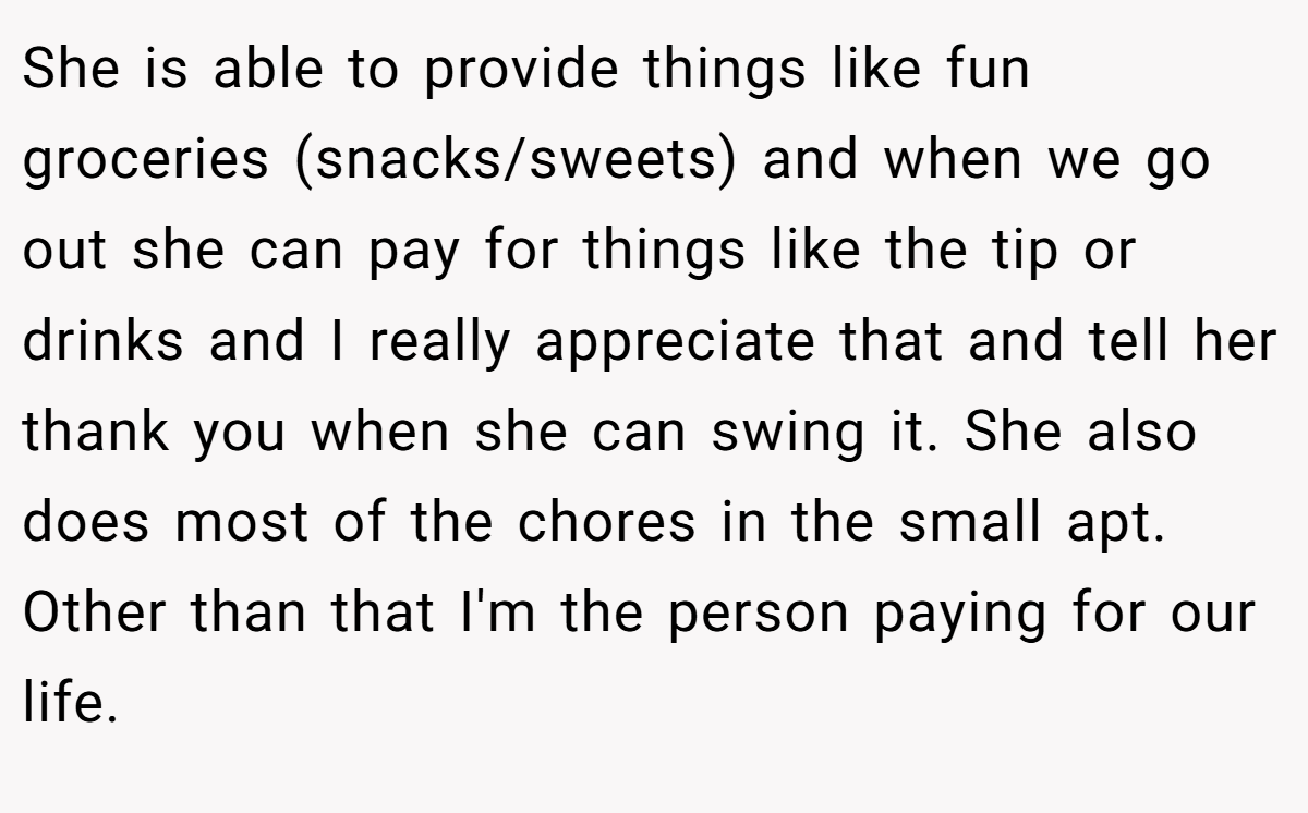 She is able to provide things like fun groceries (snacks/sweets) and when we go out she can pay for things like the tip or drinks and I really appreciate that and tell her thank you when she can swing it. She also does most of the chores in the small apt. Other than that I'm the person paying for our life.