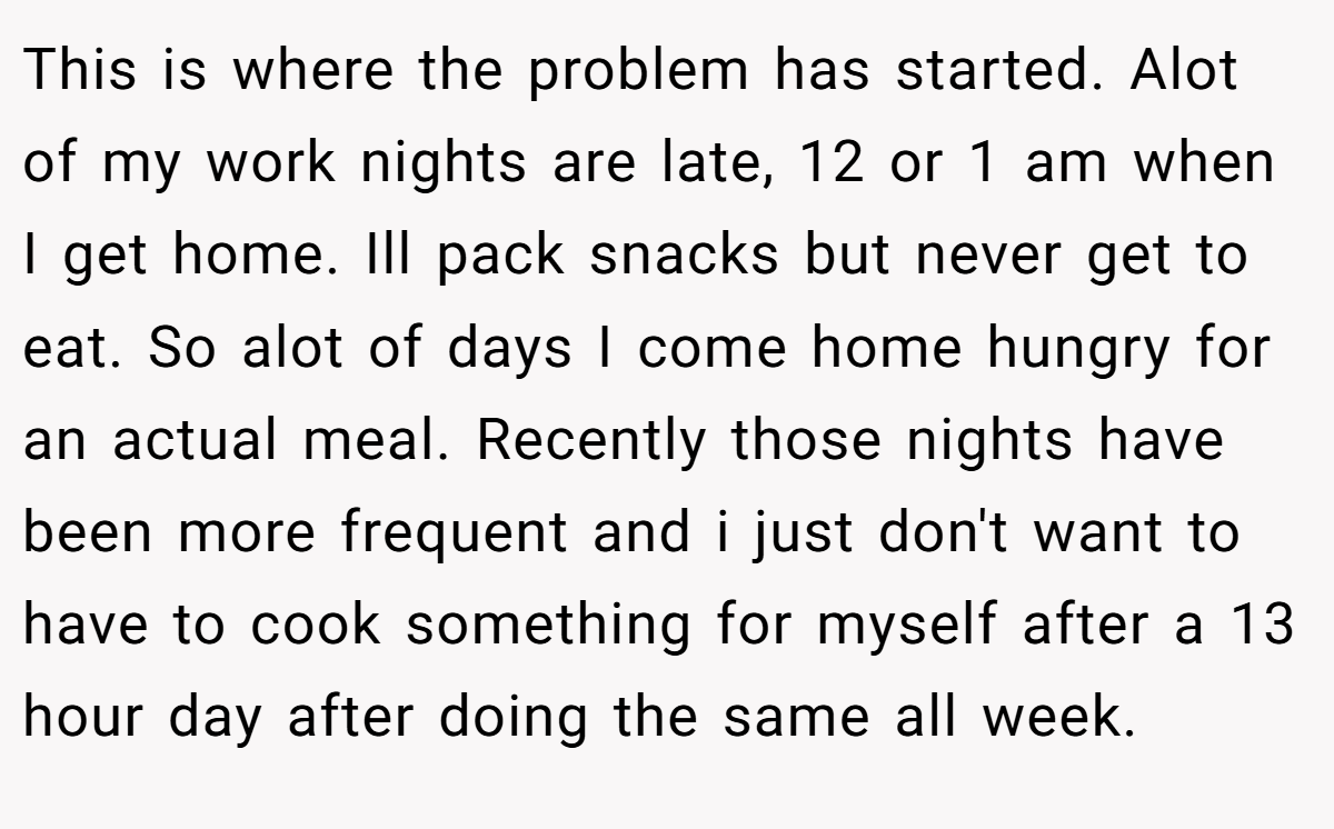 This is where the problem has started. Alot of my work nights are late, 12 or 1 am when I get home. Ill pack snacks but never get to eat. So alot of days I come home hungry for an actual meal. Recently those nights have been more frequent and i just don't want to have to cook something for myself after a 13 hour day after doing the same all week.