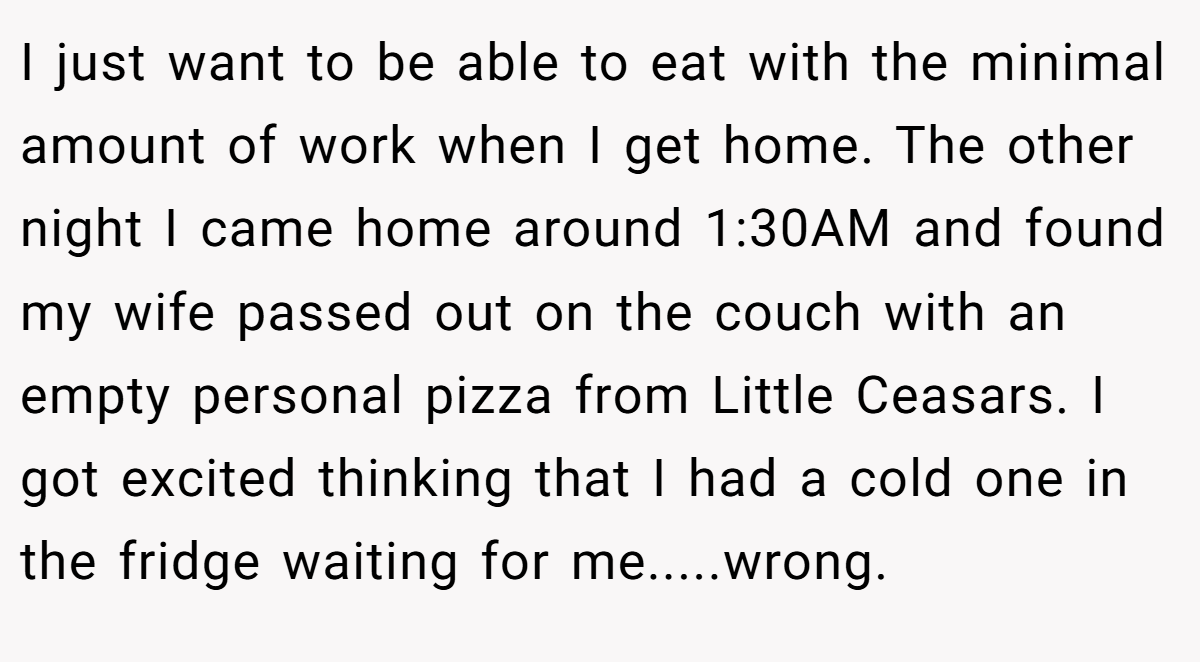 I just want to be able to eat with the minimal amount of work when I get home. The other night I came home around 1:30AM and found my wife passed out on the couch with an empty personal pizza from Little Ceasars. I got excited thinking that I had a cold one in the fridge waiting for me.....wrong.