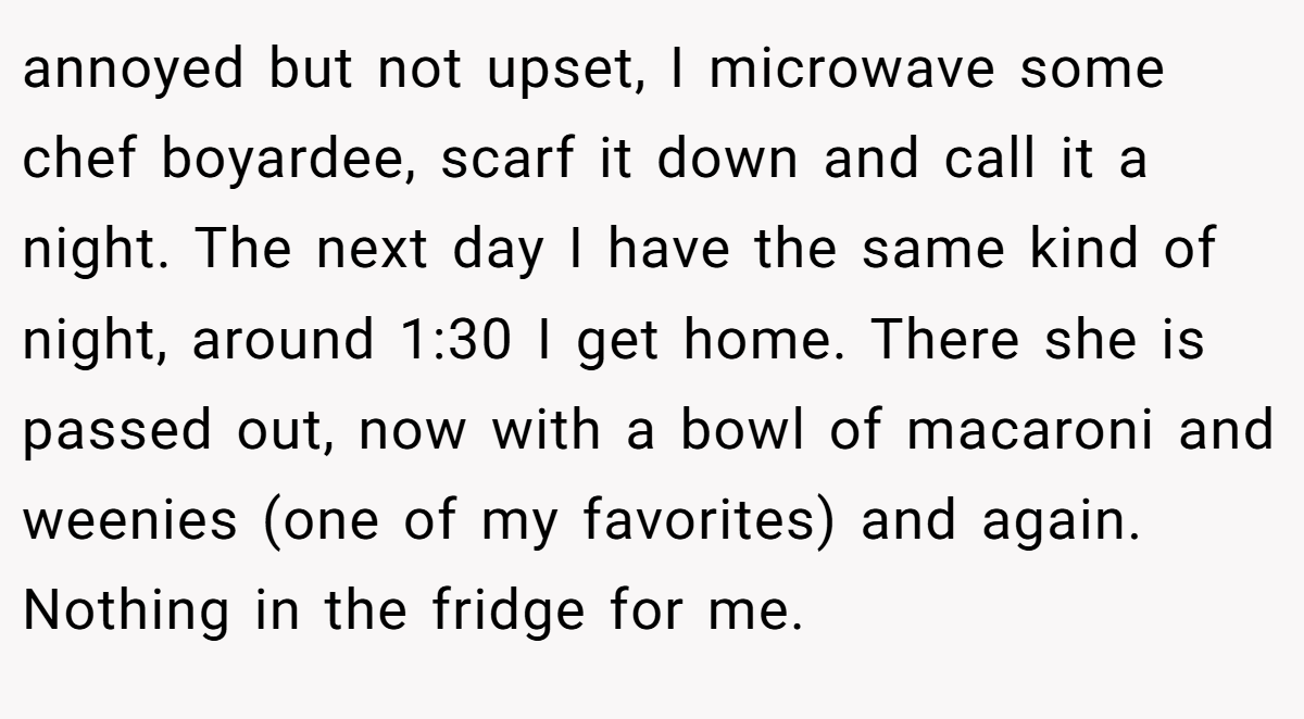 annoyed but not upset, I microwave some chef boyardee, scarf it down and call it a night. The next day I have the same kind of night, around 1:30 I get home. There she is passed out, now with a bowl of macaroni and weenies (one of my favorites) and again. Nothing in the fridge for me.