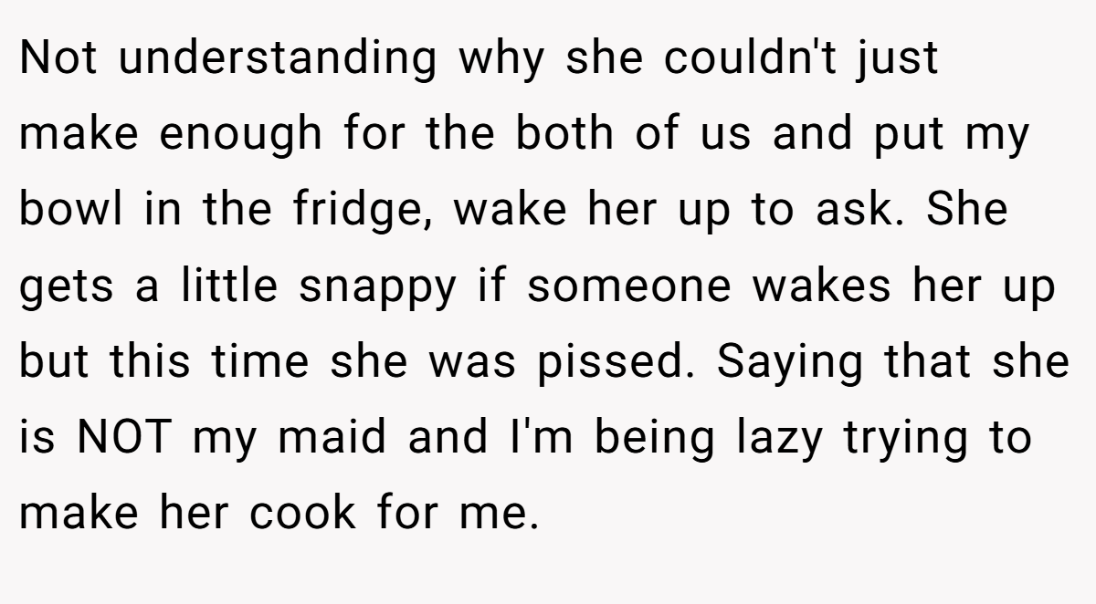 Not understanding why she couldn't just make enough for the both of us and put my bowl in the fridge, wake her up to ask. She gets a little snappy if someone wakes her up but this time she was pissed. Saying that she is NOT my maid and I'm being lazy trying to make her cook for me.