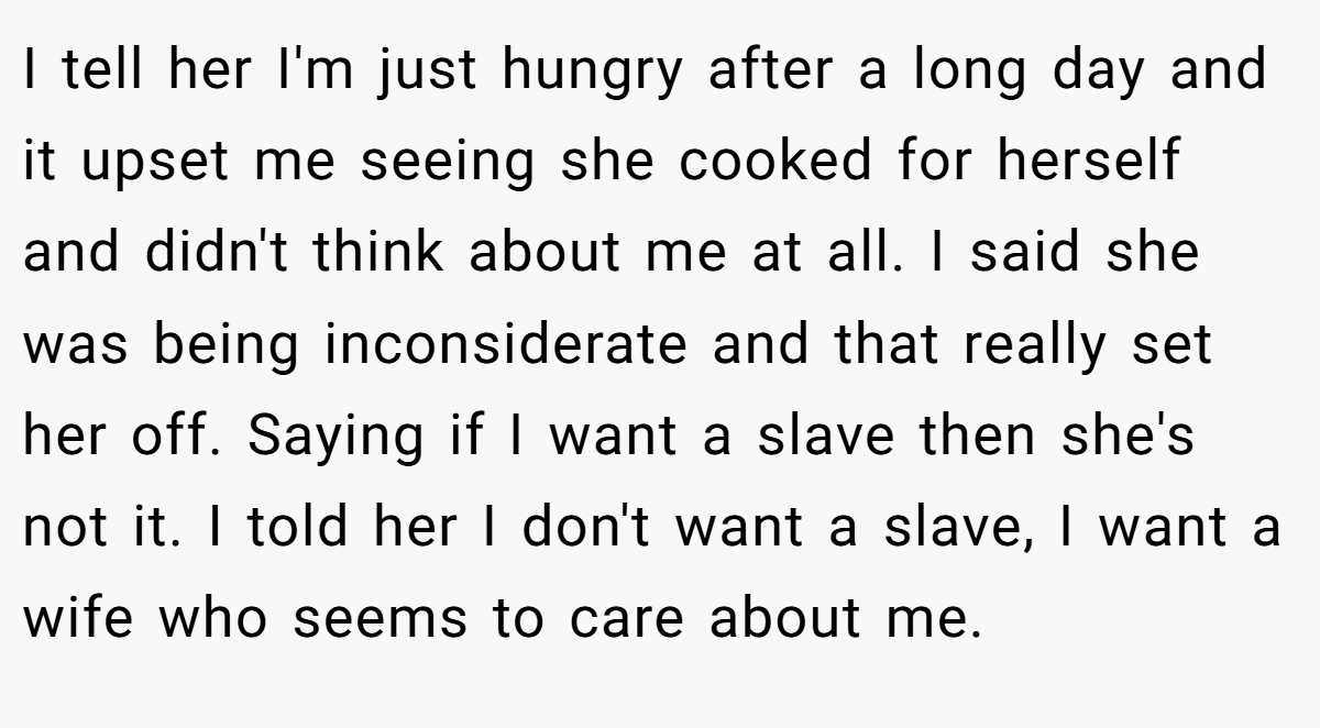 I tell her I'm just hungry after a long day and it upset me seeing she cooked for herself and didn't think about me at all. I said she was being inconsiderate and that really set her off. Saying if I want a slave then she's not it. I told her I don't want a slave, I want a wife who seems to care about me.