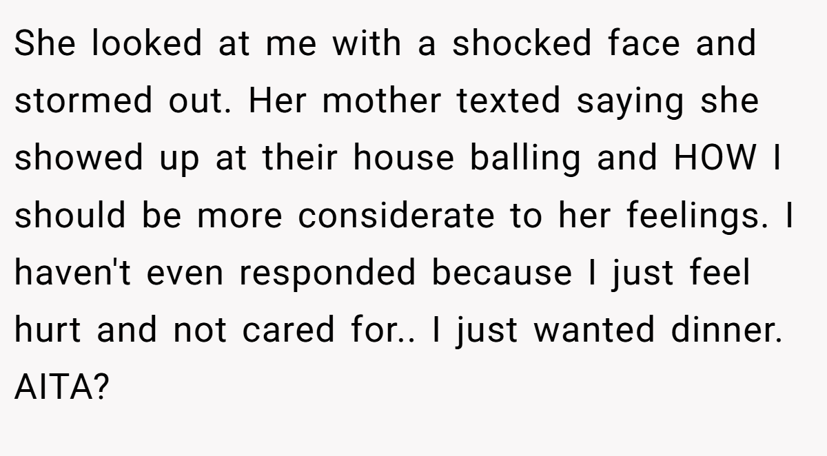 She looked at me with a shocked face and stormed out. Her mother texted saying she showed up at their house balling and HOW I should be more considerate to her feelings. I haven't even responded because I just feel hurt and not cared for.. I just wanted dinner. AITA?