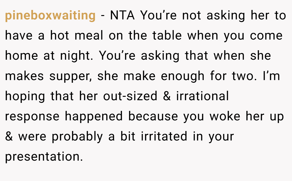 pineboxwaiting − NTA You’re not asking her to have a hot meal on the table when you come home at night. You’re asking that when she makes supper, she make enough for two. I’m hoping that her out-sized & irrational response happened because you woke her up & were probably a bit irritated in your presentation.