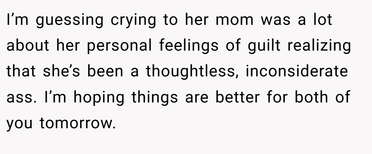 I’m guessing crying to her mom was a lot about her personal feelings of guilt realizing that she’s been a thoughtless, inconsiderate ass. I’m hoping things are better for both of you tomorrow.