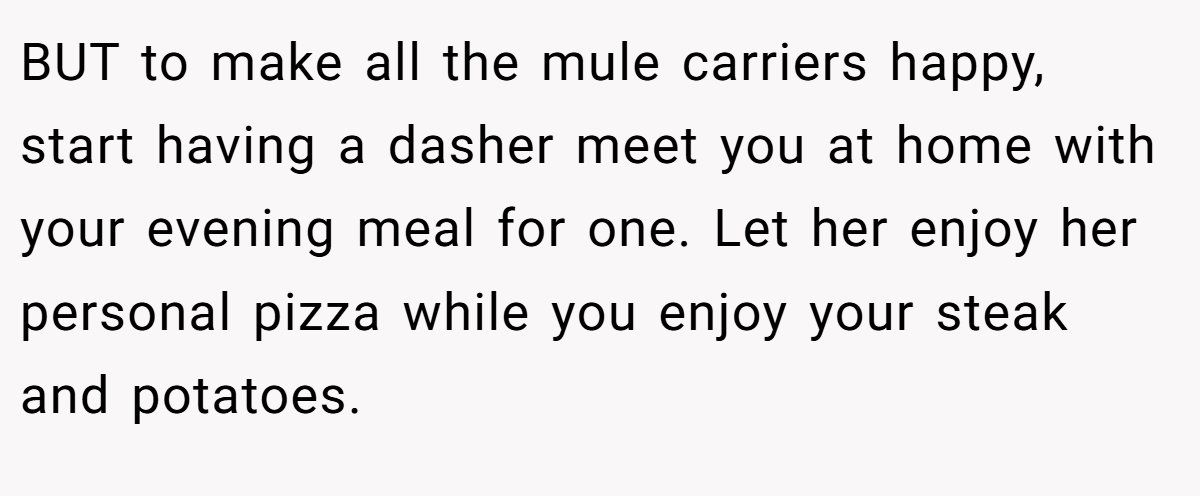 BUT to make all the mule carriers happy, start having a dasher meet you at home with your evening meal for one. Let her enjoy her personal pizza while you enjoy your steak and potatoes.