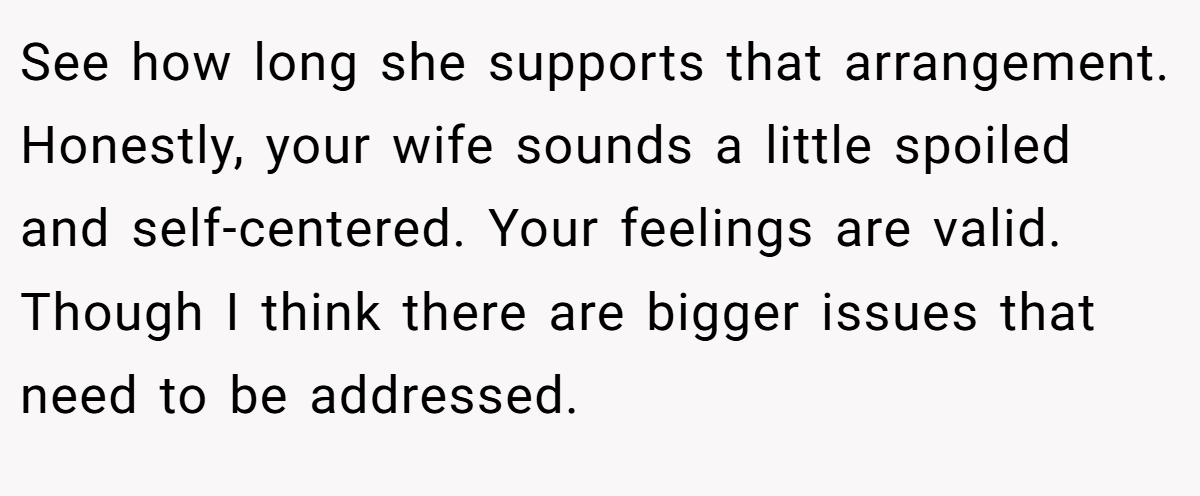 See how long she supports that arrangement. Honestly, your wife sounds a little spoiled and self-centered. Your feelings are valid. Though I think there are bigger issues that need to be addressed.