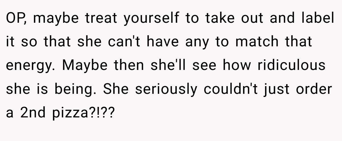 OP, maybe treat yourself to take out and label it so that she can't have any to match that energy. Maybe then she'll see how ridiculous she is being. She seriously couldn't just order a 2nd pizza?!??
