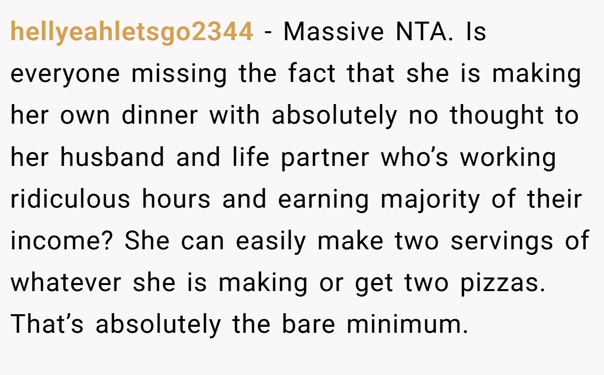 hellyeahletsgo2344 − Massive NTA. Is everyone missing the fact that she is making her own dinner with absolutely no thought to her husband and life partner who’s working ridiculous hours and earning majority of their income? She can easily make two servings of whatever she is making or get two pizzas. That’s absolutely the bare minimum.