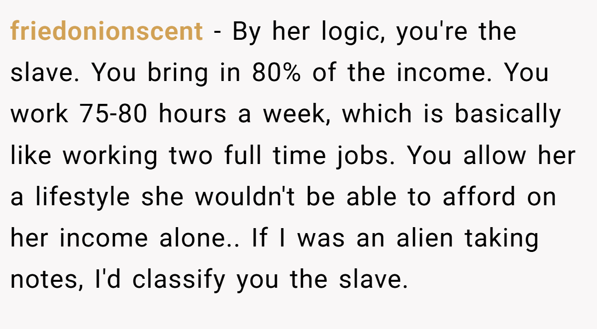 friedonionscent − By her logic, you're the slave. You bring in 80% of the income. You work 75-80 hours a week, which is basically like working two full time jobs. You allow her a lifestyle she wouldn't be able to afford on her income alone.. If I was an alien taking notes, I'd classify you the slave.