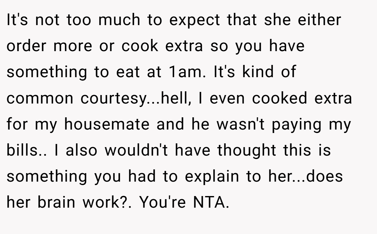 It's not too much to expect that she either order more or cook extra so you have something to eat at 1am. It's kind of common courtesy...hell, I even cooked extra for my housemate and he wasn't paying my bills.. I also wouldn't have thought this is something you had to explain to her...does her brain work?. You're NTA.