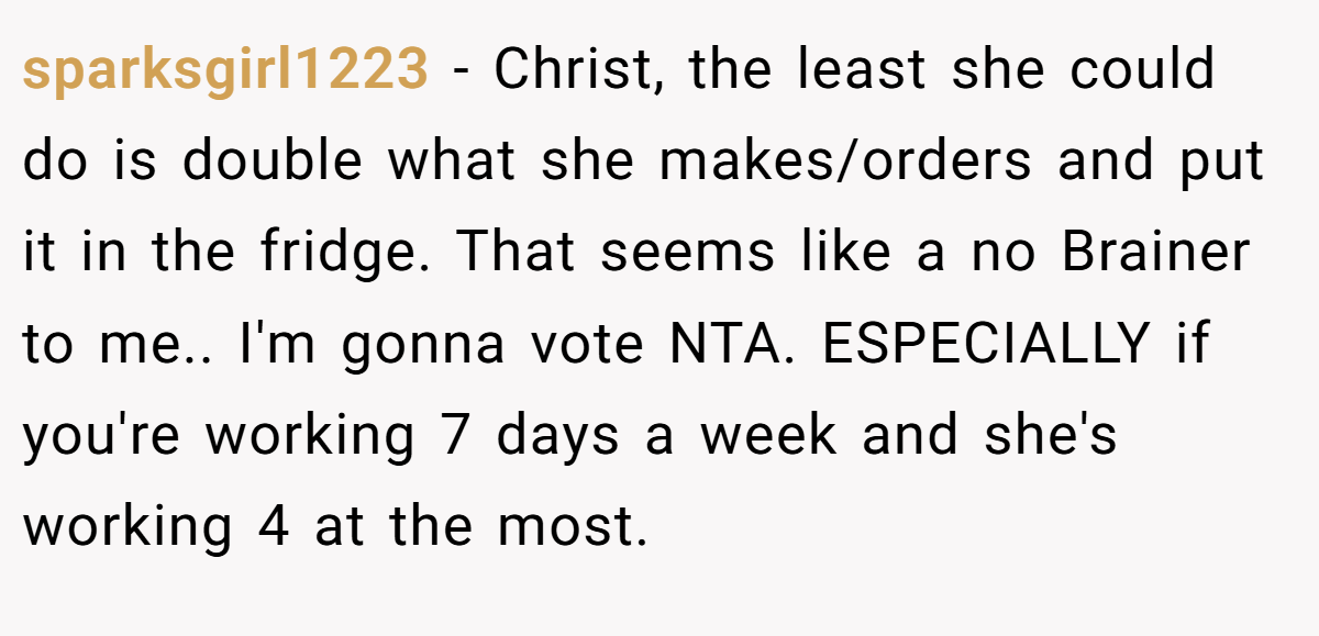 sparksgirl1223 − Christ, the least she could do is double what she makes/orders and put it in the fridge. That seems like a no Brainer to me.. I'm gonna vote NTA. ESPECIALLY if you're working 7 days a week and she's working 4 at the most.