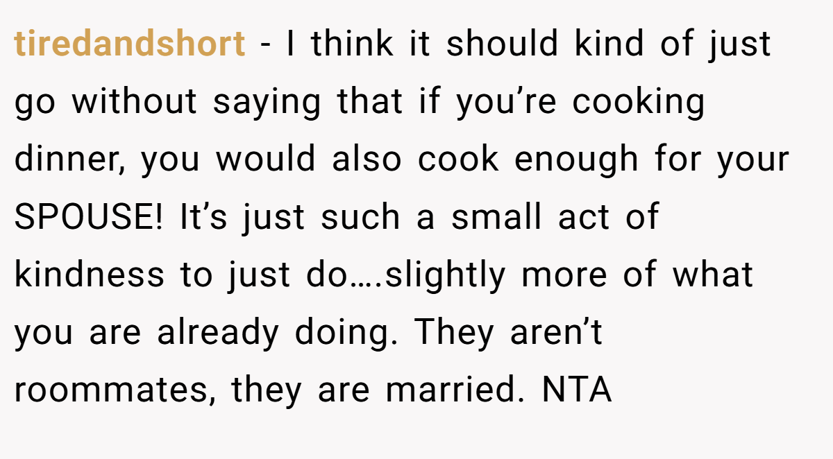 tiredandshort − I think it should kind of just go without saying that if you’re cooking dinner, you would also cook enough for your SPOUSE! It’s just such a small act of kindness to just do….slightly more of what you are already doing. They aren’t roommates, they are married. NTA