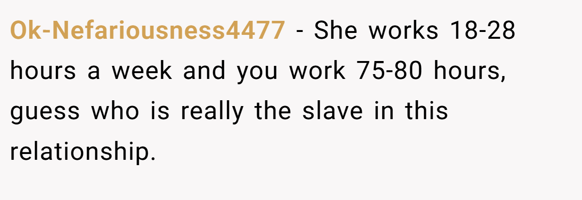 Ok-Nefariousness4477 − She works 18-28 hours a week and you work 75-80 hours, guess who is really the slave in this relationship.