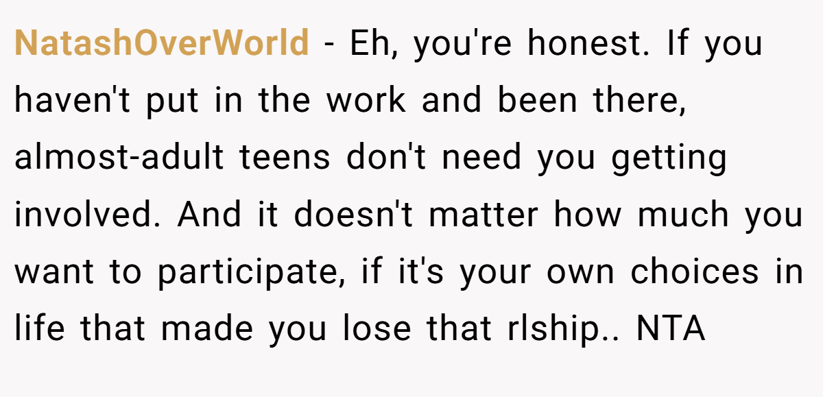 NatashOverWorld − Eh, you're honest. If you haven't put in the work and been there, almost-adult teens don't need you getting involved. And it doesn't matter how much you want to participate, if it's your own choices in life that made you lose that rlship.. NTA