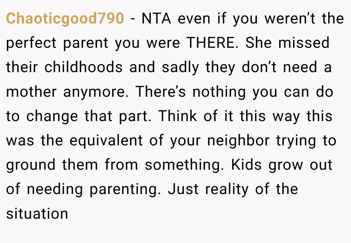 Chaoticgood790 − NTA even if you weren’t the perfect parent you were THERE. She missed their childhoods and sadly they don’t need a mother anymore. There’s nothing you can do to change that part. Think of it this way this was the equivalent of your neighbor trying to ground them from something. Kids grow out of needing parenting. Just reality of the situation