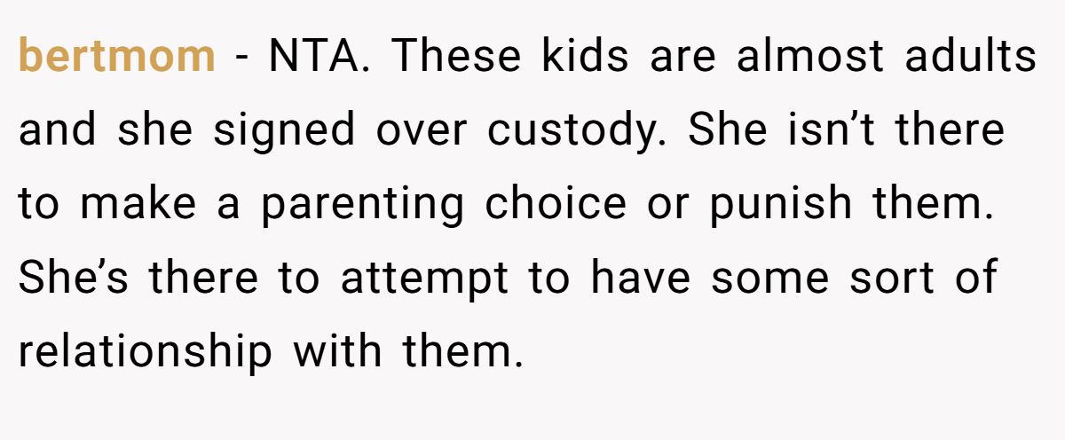 bertmom − NTA. These kids are almost adults and she signed over custody. She isn’t there to make a parenting choice or punish them. She’s there to attempt to have some sort of relationship with them.