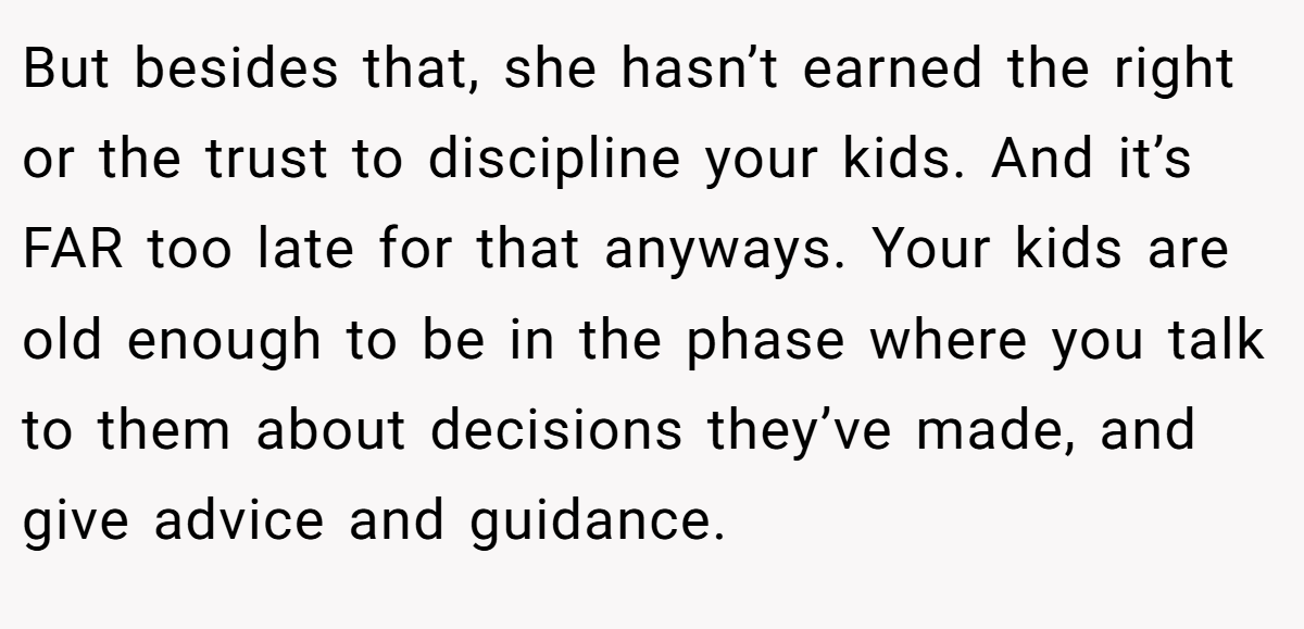 But besides that, she hasn’t earned the right or the trust to discipline your kids. And it’s FAR too late for that anyways. Your kids are old enough to be in the phase where you talk to them about decisions they’ve made, and give advice and guidance.