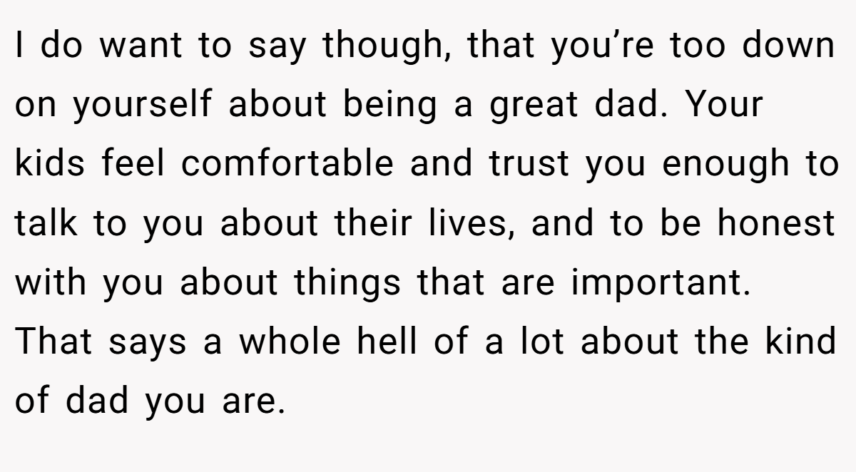 I do want to say though, that you’re too down on yourself about being a great dad. Your kids feel comfortable and trust you enough to talk to you about their lives, and to be honest with you about things that are important. That says a whole hell of a lot about the kind of dad you are.