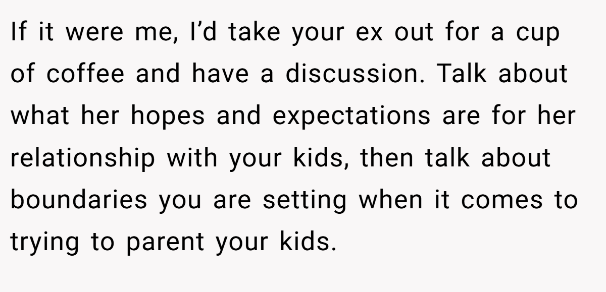 If it were me, I’d take your ex out for a cup of coffee and have a discussion. Talk about what her hopes and expectations are for her relationship with your kids, then talk about boundaries you are setting when it comes to trying to parent your kids.