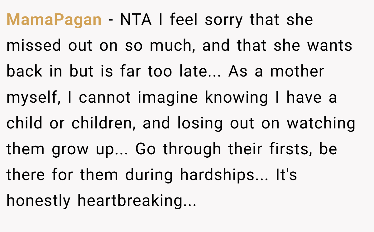 MamaPagan − NTA I feel sorry that she missed out on so much, and that she wants back in but is far too late... As a mother myself, I cannot imagine knowing I have a child or children, and losing out on watching them grow up... Go through their firsts, be there for them during hardships... It's honestly heartbreaking...