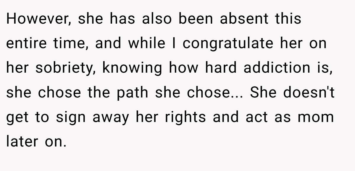 However, she has also been absent this entire time, and while I congratulate her on her sobriety, knowing how hard addiction is, she chose the path she chose... She doesn't get to sign away her rights and act as mom later on.