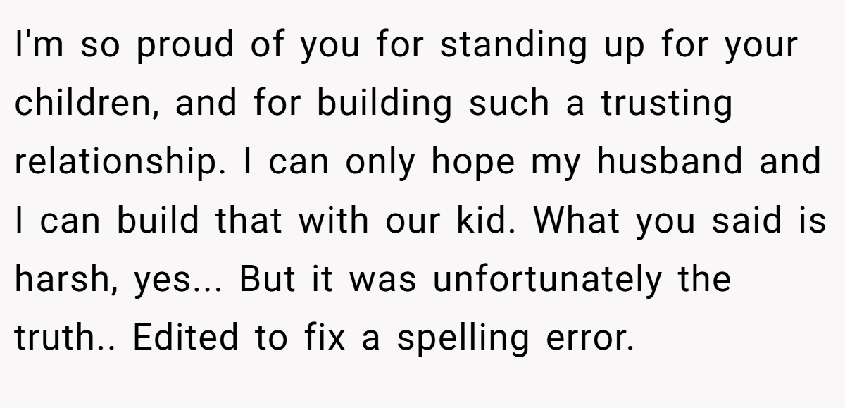 I'm so proud of you for standing up for your children, and for building such a trusting relationship. I can only hope my husband and I can build that with our kid. What you said is harsh, yes... But it was unfortunately the truth.. Edited to fix a spelling error.