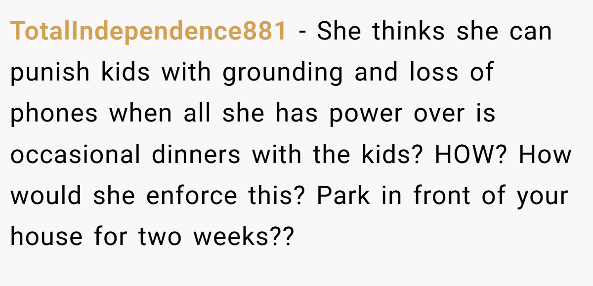TotalIndependence881 − She thinks she can punish kids with grounding and loss of phones when all she has power over is occasional dinners with the kids? HOW? How would she enforce this? Park in front of your house for two weeks??