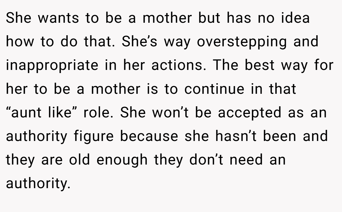 She wants to be a mother but has no idea how to do that. She’s way overstepping and inappropriate in her actions. The best way for her to be a mother is to continue in that “aunt like” role. She won’t be accepted as an authority figure because she hasn’t been and they are old enough they don’t need an authority.