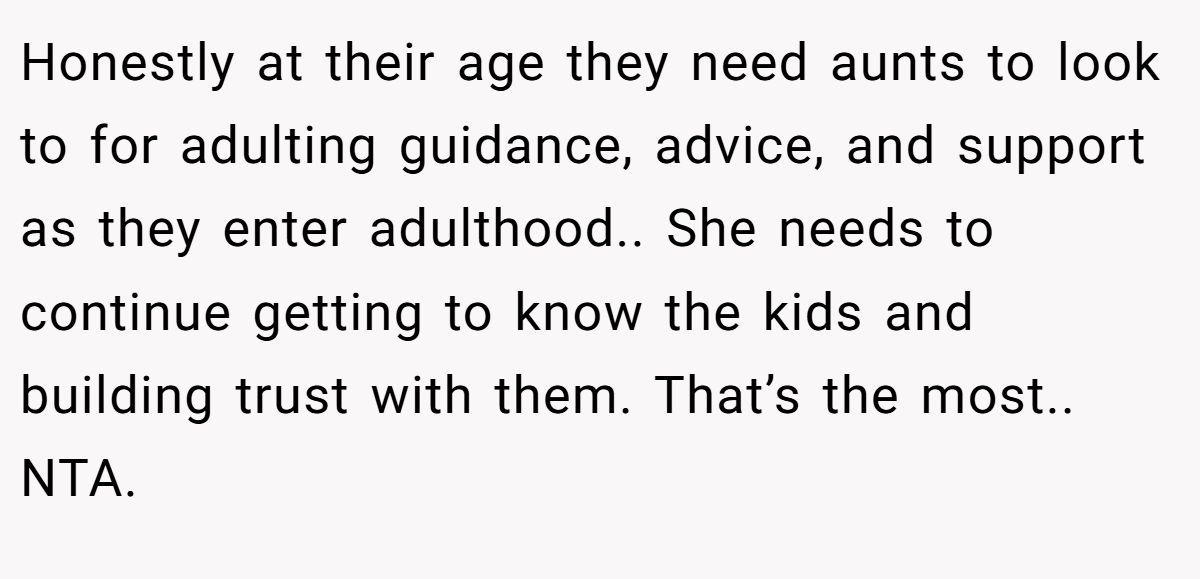 Honestly at their age they need aunts to look to for adulting guidance, advice, and support as they enter adulthood.. She needs to continue getting to know the kids and building trust with them. That’s the most.. NTA.