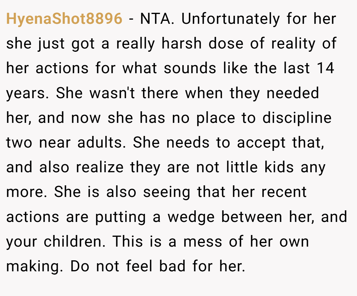 HyenaShot8896 − NTA. Unfortunately for her she just got a really harsh dose of reality of her actions for what sounds like the last 14 years. She wasn't there when they needed her, and now she has no place to discipline two near adults. She needs to accept that, and also realize they are not little kids any more. She is also seeing that her recent actions are putting a wedge between her, and your children. This is a mess of her own making. Do not feel bad for her.