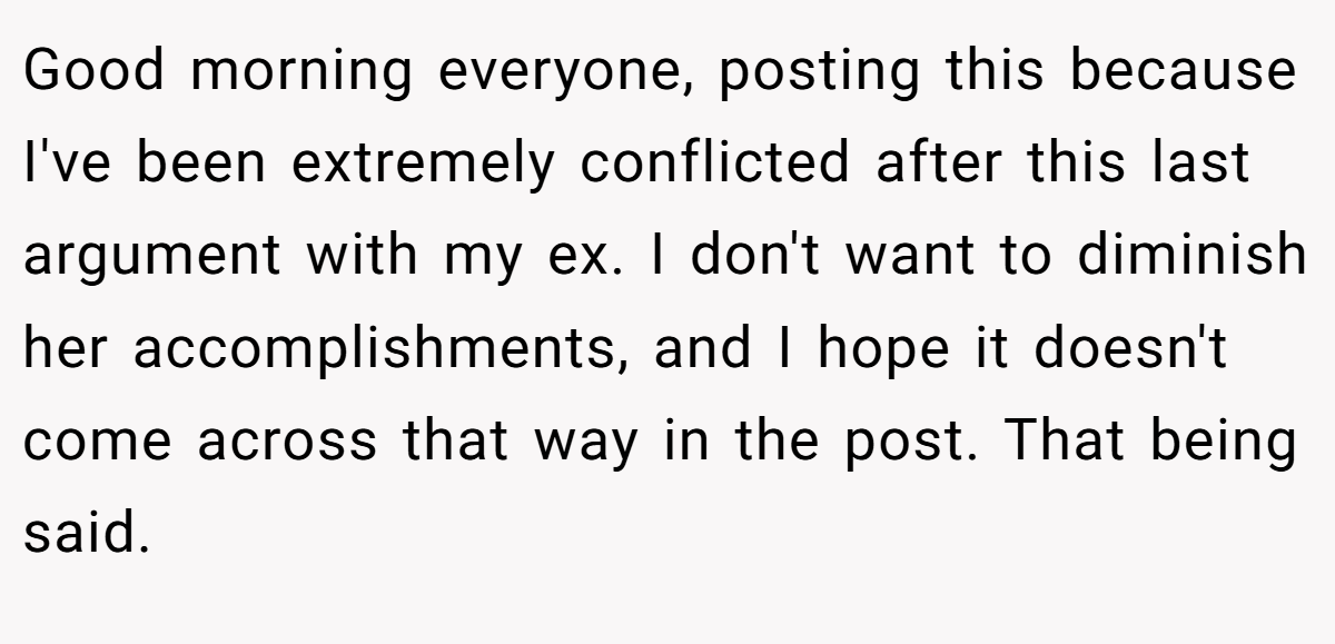 Good morning everyone, posting this because I've been extremely conflicted after this last argument with my ex. I don't want to diminish her accomplishments, and I hope it doesn't come across that way in the post. That being said.