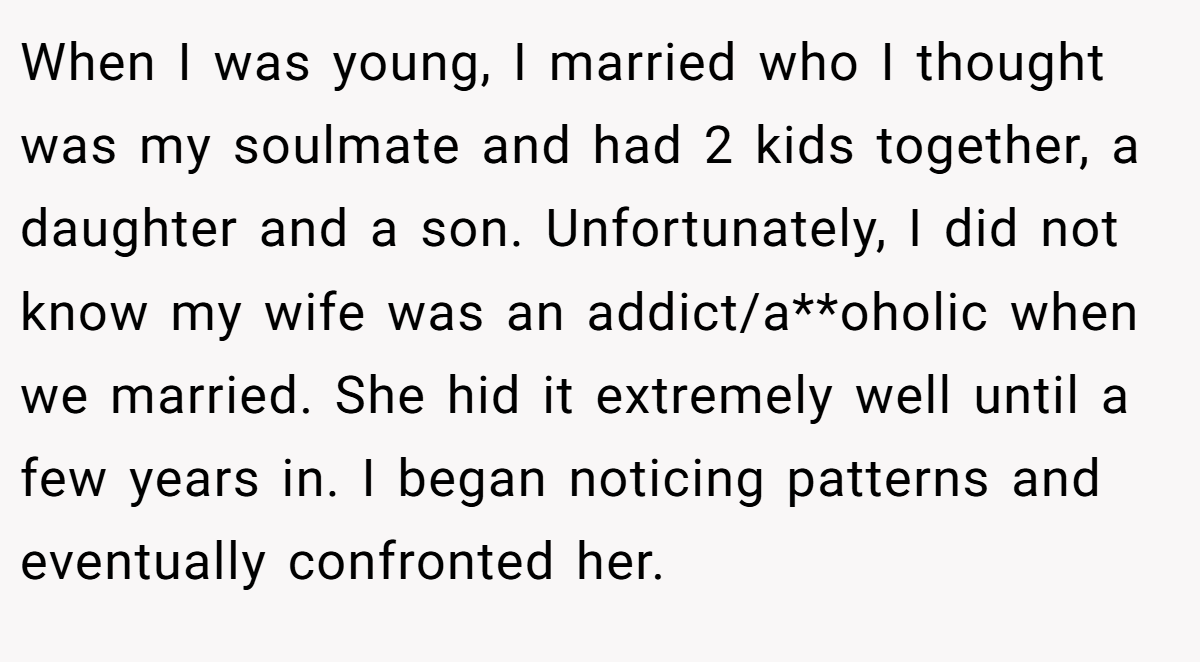 When I was young, I married who I thought was my soulmate and had 2 kids together, a daughter and a son. Unfortunately, I did not know my wife was an addict/a**oholic when we married. She hid it extremely well until a few years in. I began noticing patterns and eventually confronted her.