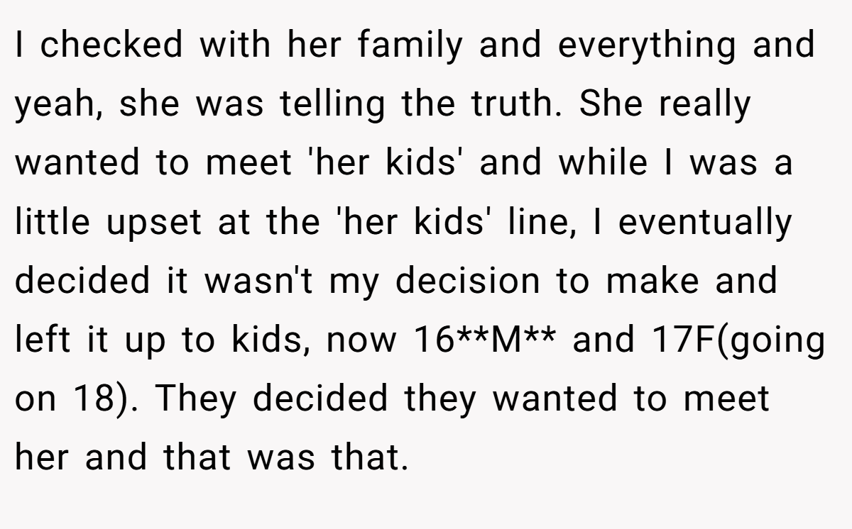 I checked with her family and everything and yeah, she was telling the truth. She really wanted to meet 'her kids' and while I was a little upset at the 'her kids' line, I eventually decided it wasn't my decision to make and left it up to kids, now 16**M** and 17F(going on 18). They decided they wanted to meet her and that was that.