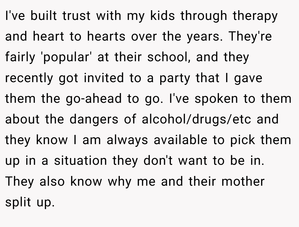 I've built trust with my kids through therapy and heart to hearts over the years. They're fairly 'popular' at their school, and they recently got invited to a party that I gave them the go-ahead to go. I've spoken to them about the dangers of alcohol/drugs/etc and they know I am always available to pick them up in a situation they don't want to be in. They also know why me and their mother split up.