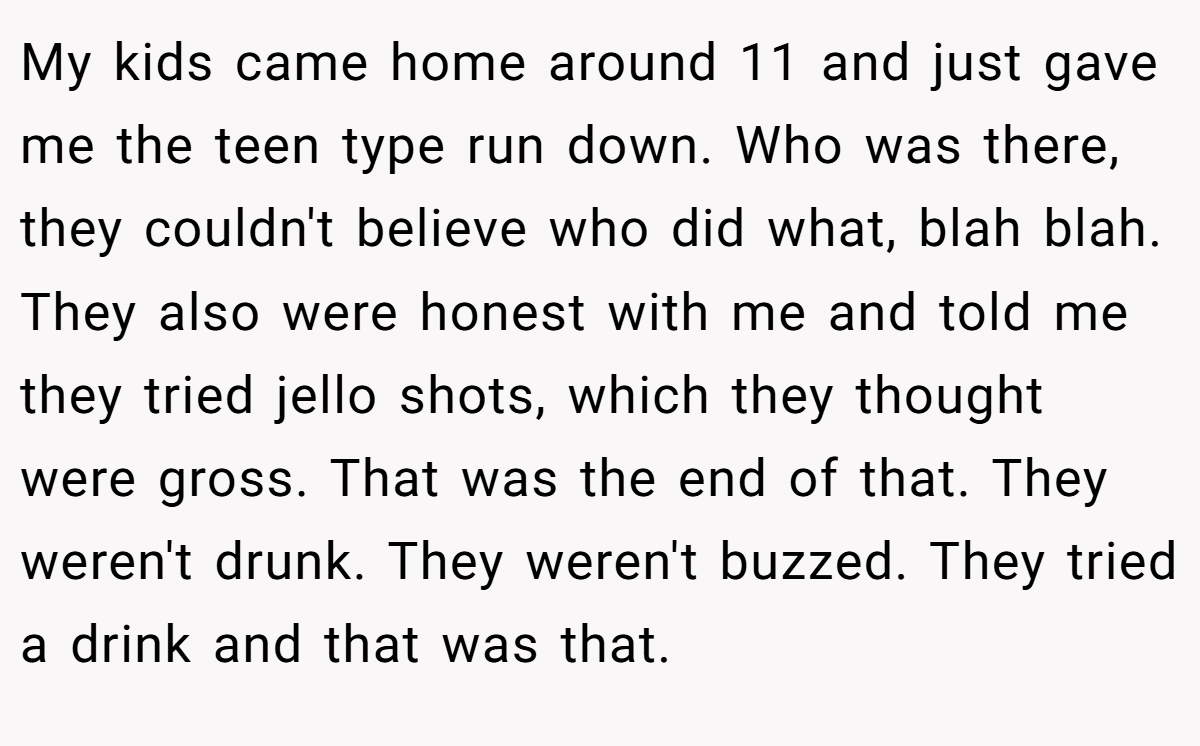 My kids came home around 11 and just gave me the teen type run down. Who was there, they couldn't believe who did what, blah blah. They also were honest with me and told me they tried jello shots, which they thought were gross. That was the end of that. They weren't drunk. They weren't buzzed. They tried a drink and that was that.
