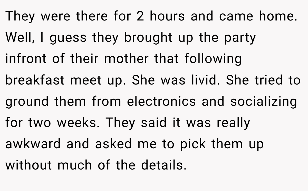 They were there for 2 hours and came home. Well, I guess they brought up the party infront of their mother that following breakfast meet up. She was livid. She tried to ground them from electronics and socializing for two weeks. They said it was really awkward and asked me to pick them up without much of the details.
