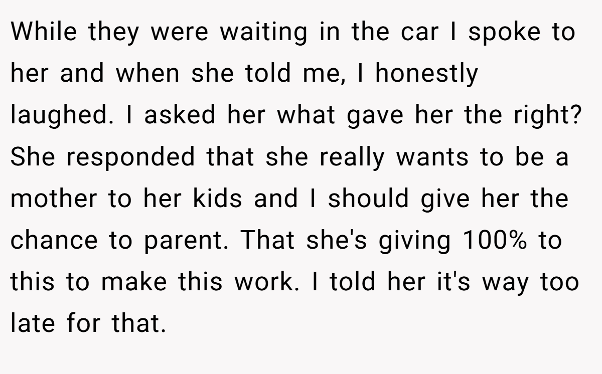 While they were waiting in the car I spoke to her and when she told me, I honestly laughed. I asked her what gave her the right? She responded that she really wants to be a mother to her kids and I should give her the chance to parent. That she's giving 100% to this to make this work. I told her it's way too late for that.