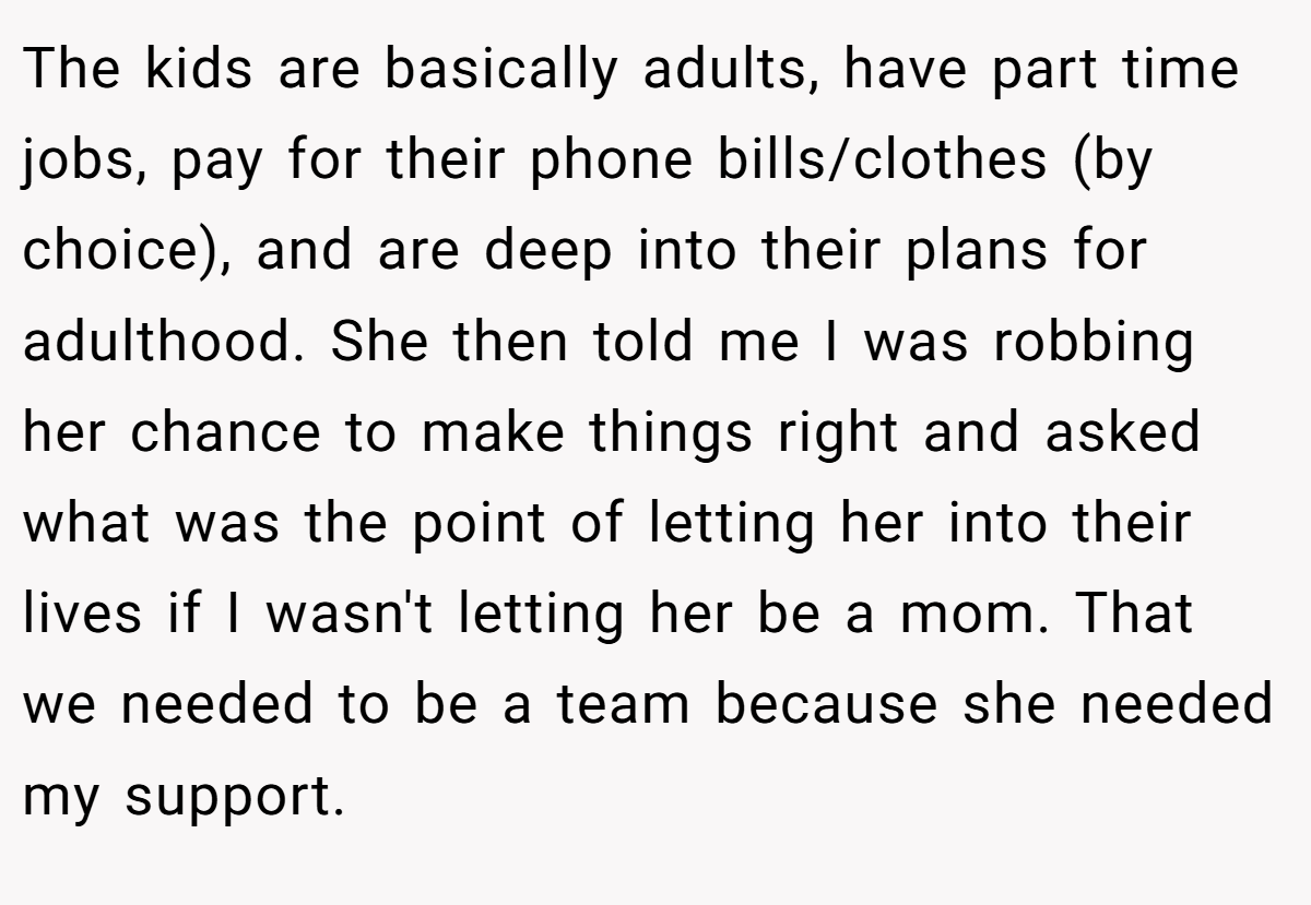 The kids are basically adults, have part time jobs, pay for their phone bills/clothes (by choice), and are deep into their plans for adulthood. She then told me I was robbing her chance to make things right and asked what was the point of letting her into their lives if I wasn't letting her be a mom. That we needed to be a team because she needed my support.